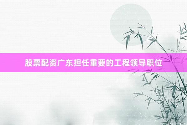股票配资广东担任重要的工程领导职位