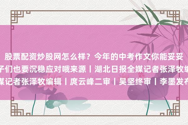股票配资炒股网怎么样？今年的中考作文你能妥妥拿捏吗接下来的考试学子们也要沉稳应对哦来源丨湖北日报全媒记者张泽牧编辑丨庹云峰二审丨吴坚终审丨李墨发布于：湖北省