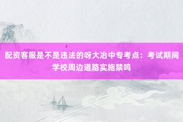 配资客服是不是违法的呀大冶中专考点：考试期间学校周边道路实施禁鸣