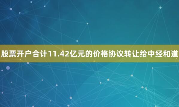 股票开户合计11.42亿元的价格协议转让给中经和道