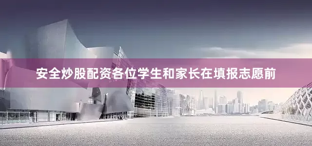 安全炒股配资各位学生和家长在填报志愿前
