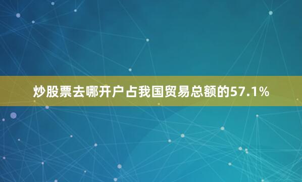 炒股票去哪开户占我国贸易总额的57.1%