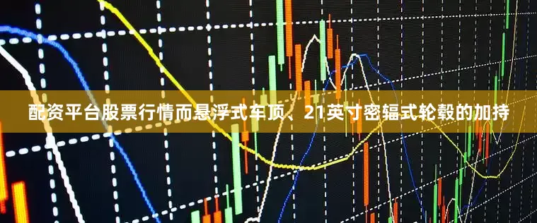 配资平台股票行情而悬浮式车顶、21英寸密辐式轮毂的加持