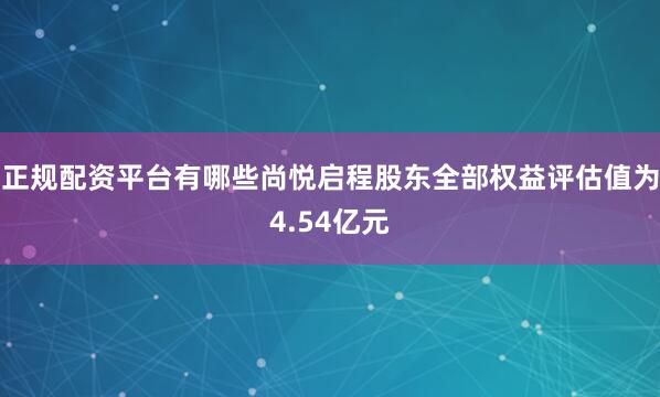正规配资平台有哪些尚悦启程股东全部权益评估值为4.54亿元