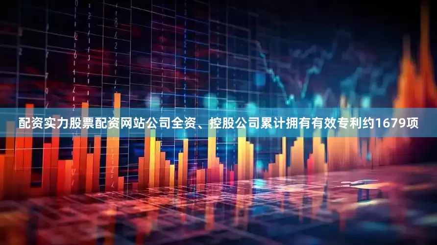 配资实力股票配资网站公司全资、控股公司累计拥有有效专利约1679项