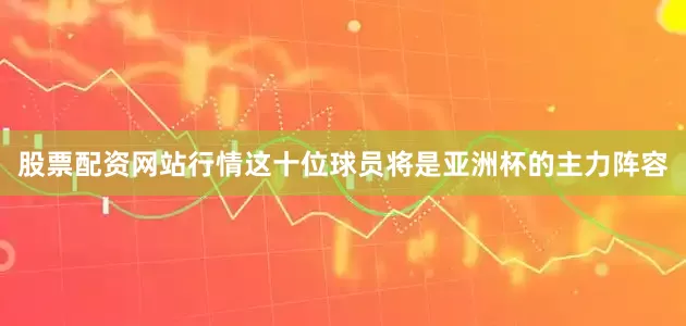 股票配资网站行情这十位球员将是亚洲杯的主力阵容