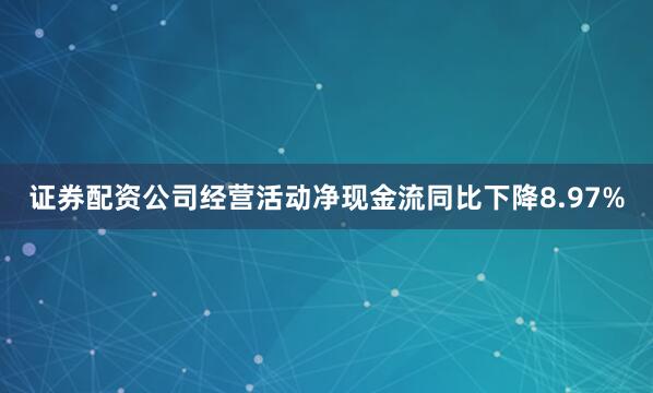 证券配资公司经营活动净现金流同比下降8.97%
