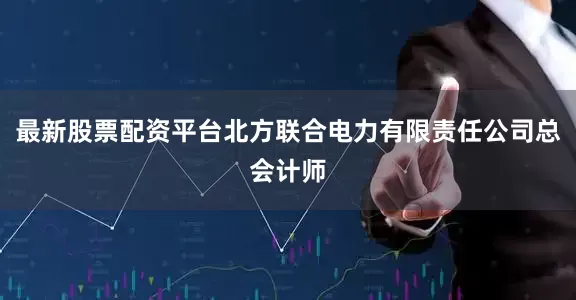最新股票配资平台北方联合电力有限责任公司总会计师