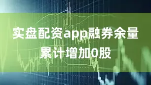 实盘配资app融券余量累计增加0股